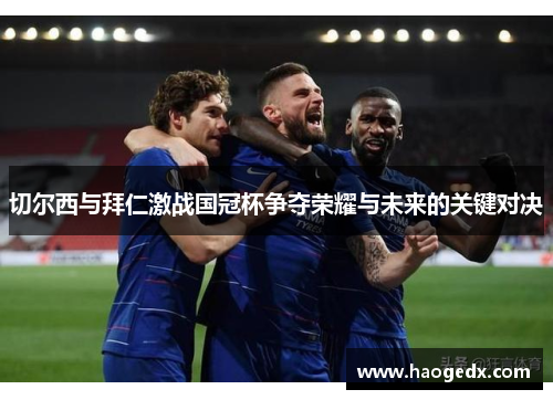 切尔西与拜仁激战国冠杯争夺荣耀与未来的关键对决